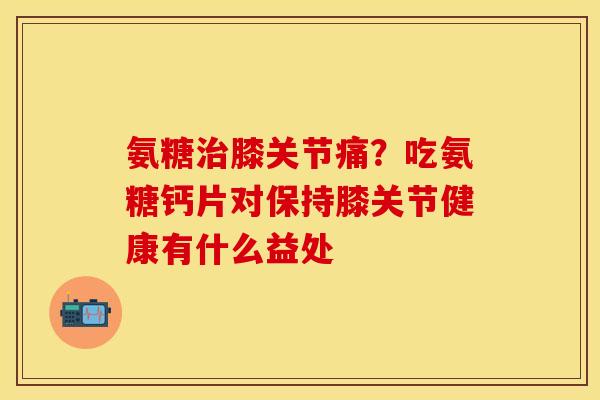 氨糖治膝关节痛？吃氨糖钙片对保持膝关节健康有什么益处