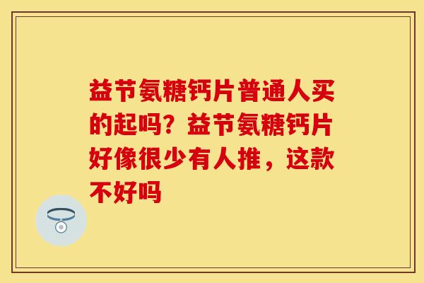益节氨糖钙片普通人买的起吗？益节氨糖钙片好像很少有人推，这款不好吗