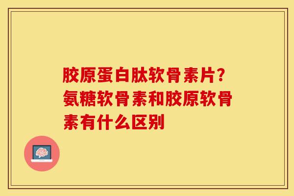 胶原蛋白肽软骨素片？氨糖软骨素和胶原软骨素有什么区别
