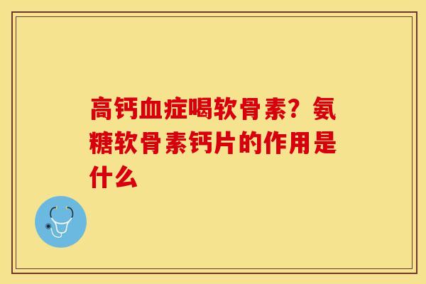高钙血症喝软骨素？氨糖软骨素钙片的作用是什么