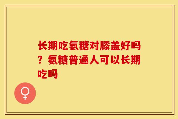 长期吃氨糖对膝盖好吗？氨糖普通人可以长期吃吗