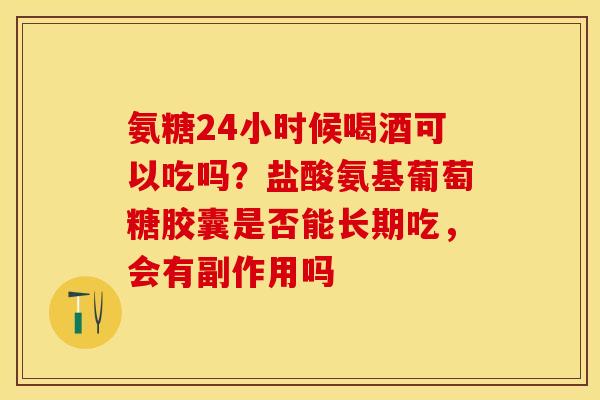 氨糖24小时候喝酒可以吃吗？盐酸氨基葡萄糖胶囊是否能长期吃，会有副作用吗