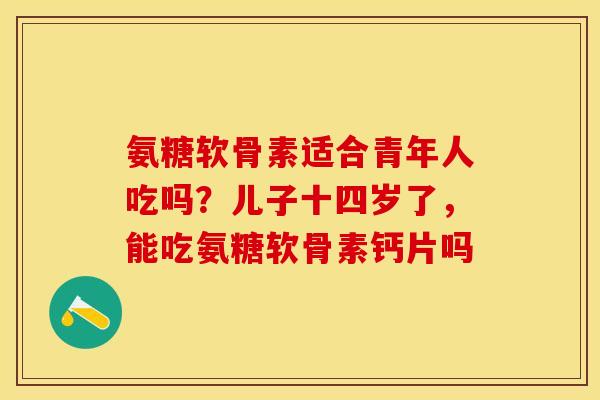 氨糖软骨素适合青年人吃吗？儿子十四岁了，能吃氨糖软骨素钙片吗