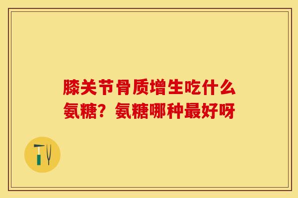 膝关节骨质增生吃什么氨糖？氨糖哪种最好呀