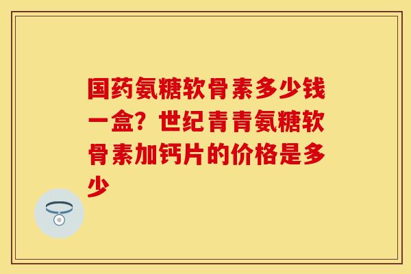 国药氨糖软骨素多少钱一盒？世纪青青氨糖软骨素加钙片的价格是多少