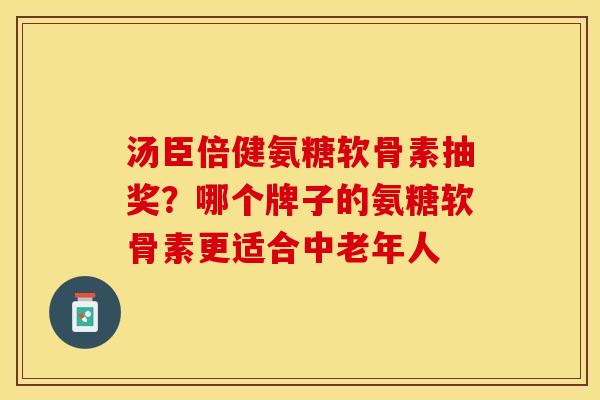 汤臣倍健氨糖软骨素抽奖？哪个牌子的氨糖软骨素更适合中老年人