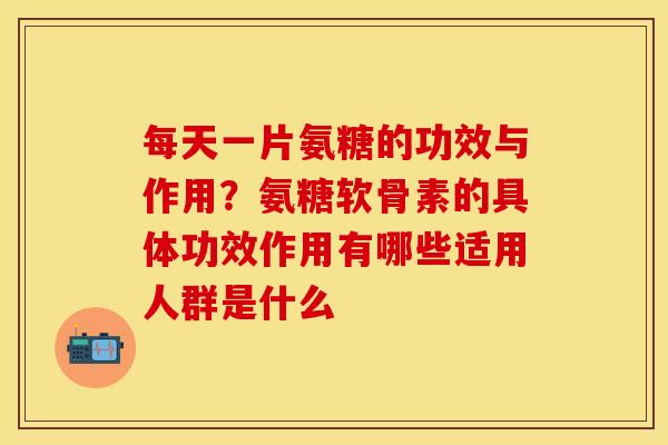 每天一片氨糖的功效与作用？氨糖软骨素的具体功效作用有哪些适用人群是什么