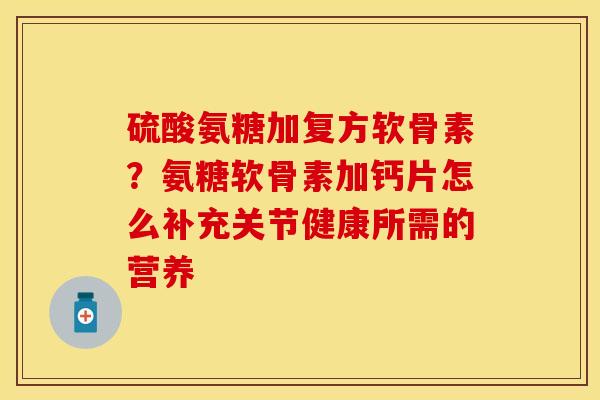 硫酸氨糖加复方软骨素？氨糖软骨素加钙片怎么补充关节健康所需的营养