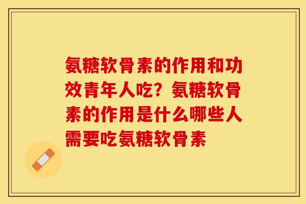 氨糖软骨素的作用和功效青年人吃？氨糖软骨素的作用是什么哪些人需要吃氨糖软骨素