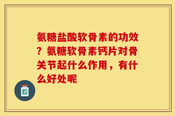 氨糖盐酸软骨素的功效？氨糖软骨素钙片对骨关节起什么作用，有什么好处呢