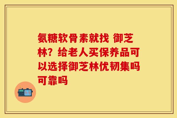 氨糖软骨素就找 御芝林？给老人买保养品可以选择御芝林优韧集吗可靠吗