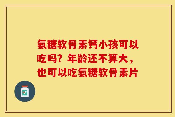 氨糖软骨素钙小孩可以吃吗？年龄还不算大，也可以吃氨糖软骨素片