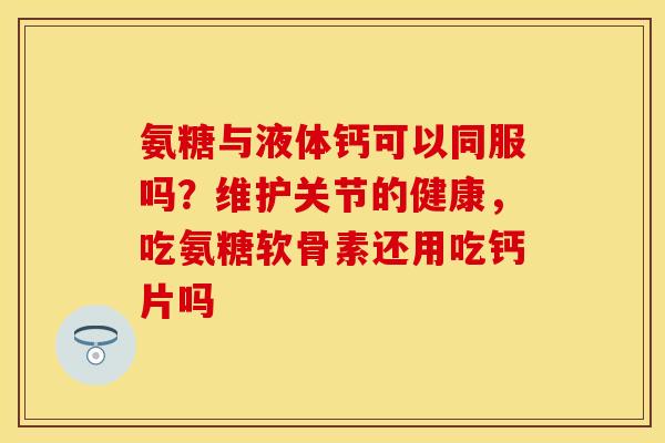 氨糖与液体钙可以同服吗？维护关节的健康，吃氨糖软骨素还用吃钙片吗