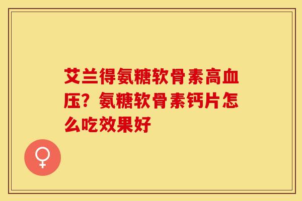 艾兰得氨糖软骨素高血压？氨糖软骨素钙片怎么吃效果好
