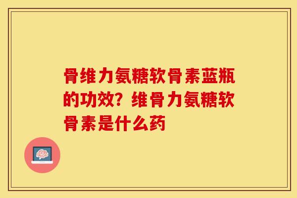 骨维力氨糖软骨素蓝瓶的功效？维骨力氨糖软骨素是什么药
