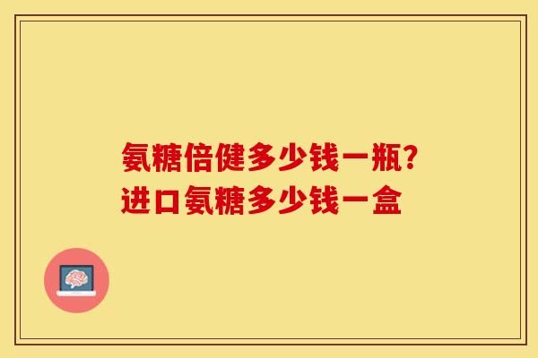 氨糖倍健多少钱一瓶？进口氨糖多少钱一盒
