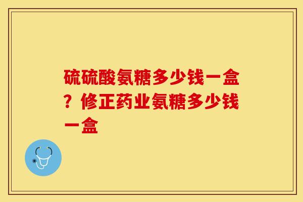 硫硫酸氨糖多少钱一盒？修正药业氨糖多少钱一盒