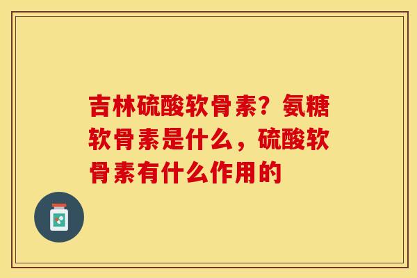吉林硫酸软骨素？氨糖软骨素是什么，硫酸软骨素有什么作用的