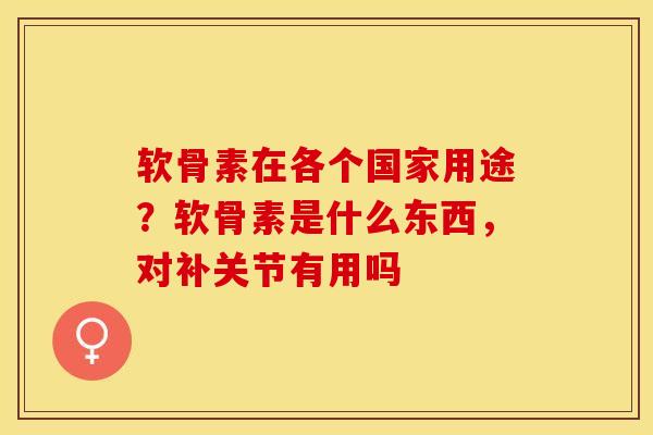 软骨素在各个国家用途？软骨素是什么东西，对补关节有用吗