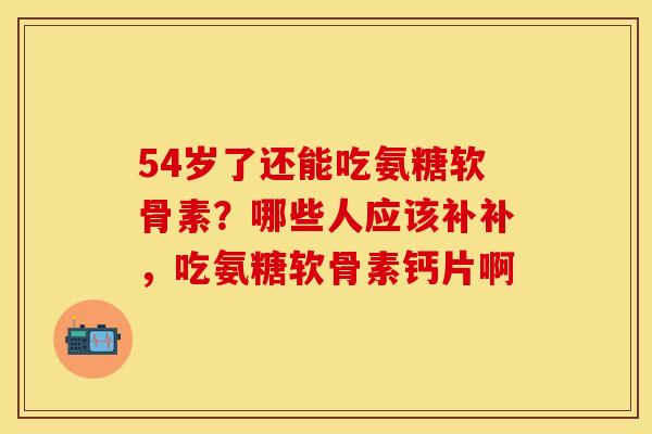 54岁了还能吃氨糖软骨素？哪些人应该补补，吃氨糖软骨素钙片啊
