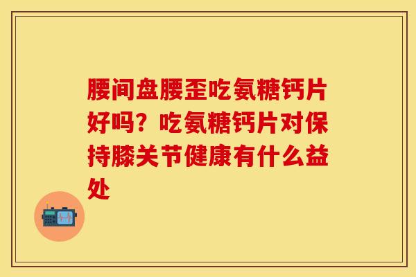 腰间盘腰歪吃氨糖钙片好吗？吃氨糖钙片对保持膝关节健康有什么益处