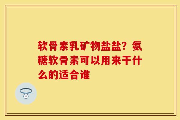 软骨素乳矿物盐盐？氨糖软骨素可以用来干什么的适合谁