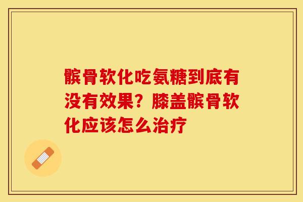 髌骨软化吃氨糖到底有没有效果？膝盖髌骨软化应该怎么治疗