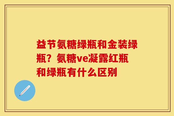 益节氨糖绿瓶和金装绿瓶？氨糖ve凝露红瓶和绿瓶有什么区别