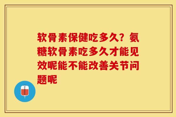 软骨素保健吃多久？氨糖软骨素吃多久才能见效呢能不能改善关节问题呢