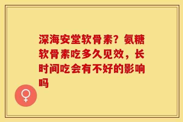 深海安堂软骨素？氨糖软骨素吃多久见效，长时间吃会有不好的影响吗