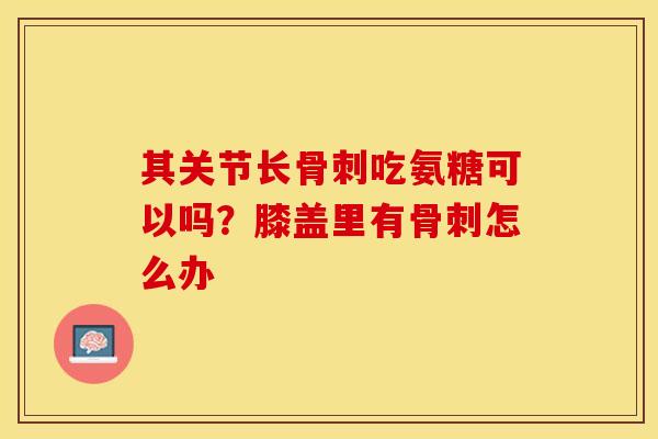 其关节长骨刺吃氨糖可以吗？膝盖里有骨刺怎么办