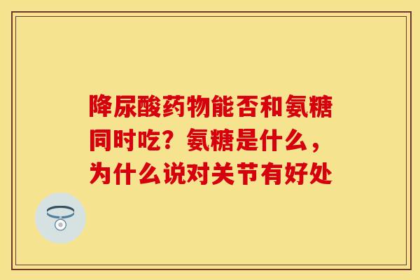 降尿酸药物能否和氨糖同时吃？氨糖是什么，为什么说对关节有好处