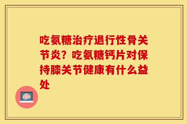 吃氨糖治疗退行性骨关节炎？吃氨糖钙片对保持膝关节健康有什么益处