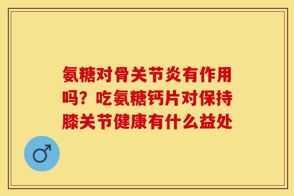 氨糖对骨关节炎有作用吗？吃氨糖钙片对保持膝关节健康有什么益处