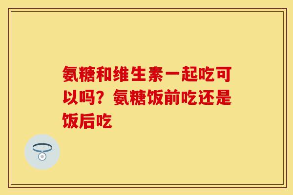 氨糖和维生素一起吃可以吗？氨糖饭前吃还是饭后吃
