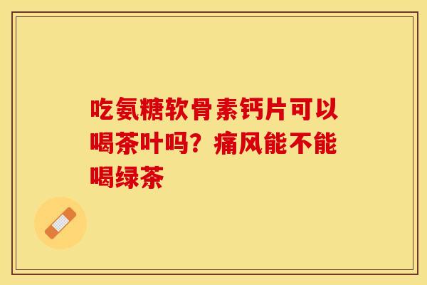吃氨糖软骨素钙片可以喝茶叶吗？痛风能不能喝绿茶