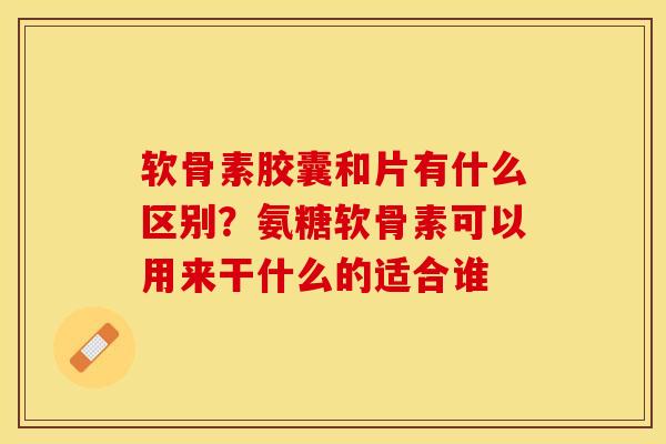 软骨素胶囊和片有什么区别？氨糖软骨素可以用来干什么的适合谁