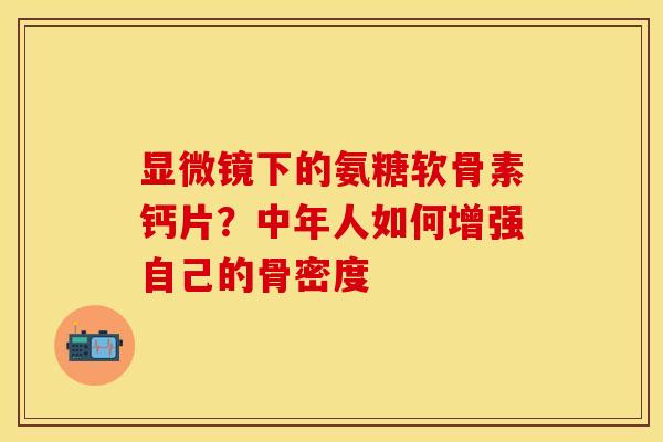 显微镜下的氨糖软骨素钙片？中年人如何增强自己的骨密度