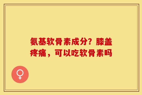 氨基软骨素成分？膝盖疼痛，可以吃软骨素吗
