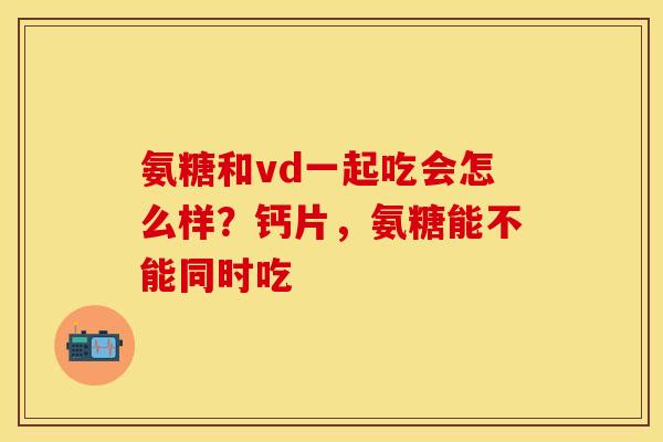 氨糖和vd一起吃会怎么样？钙片，氨糖能不能同时吃