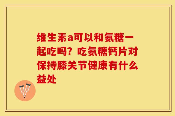 维生素a可以和氨糖一起吃吗？吃氨糖钙片对保持膝关节健康有什么益处