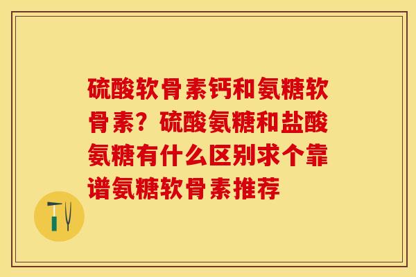 硫酸软骨素钙和氨糖软骨素？硫酸氨糖和盐酸氨糖有什么区别求个靠谱氨糖软骨素推荐