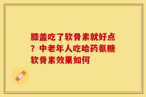 膝盖吃了软骨素就好点？中老年人吃哈药氨糖软骨素效果如何