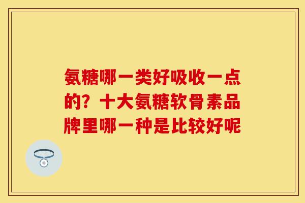 氨糖哪一类好吸收一点的？十大氨糖软骨素品牌里哪一种是比较好呢