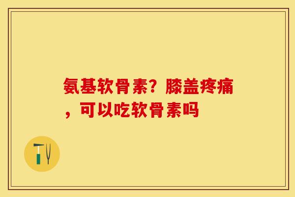 氨基软骨素？膝盖疼痛，可以吃软骨素吗