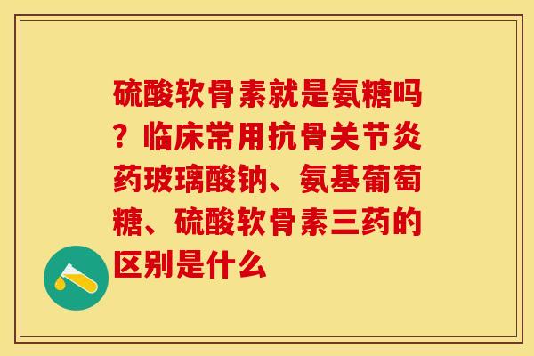 硫酸软骨素就是氨糖吗？临床常用抗骨关节炎药玻璃酸钠、氨基葡萄糖、硫酸软骨素三药的区别是什么