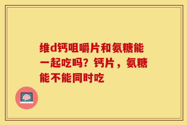 维d钙咀嚼片和氨糖能一起吃吗？钙片，氨糖能不能同时吃