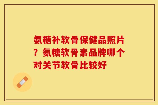 氨糖补软骨保健品照片？氨糖软骨素品牌哪个对关节软骨比较好