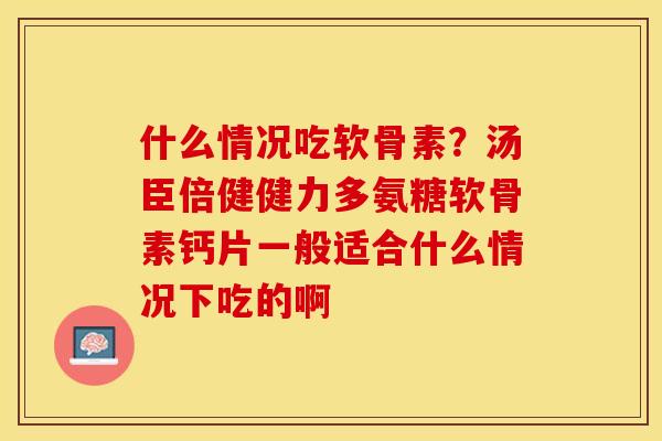 什么情况吃软骨素？汤臣倍健健力多氨糖软骨素钙片一般适合什么情况下吃的啊