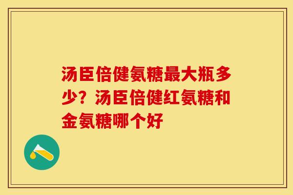 汤臣倍健氨糖最大瓶多少？汤臣倍健红氨糖和金氨糖哪个好